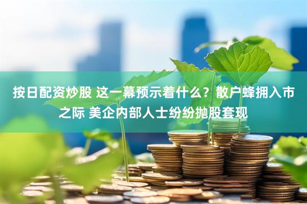 按日配资炒股 这一幕预示着什么？散户蜂拥入市之际 美企内部人士纷纷抛股套现