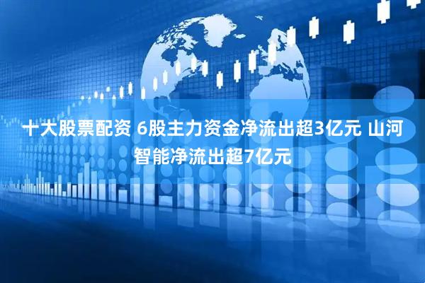 十大股票配资 6股主力资金净流出超3亿元 山河智能净流出超7亿元