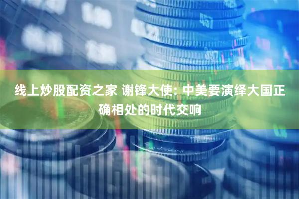 线上炒股配资之家 谢锋大使: 中美要演绎大国正确相处的时代交响
