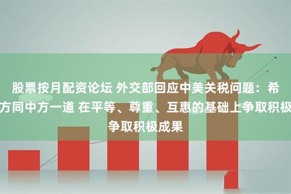 股票按月配资论坛 外交部回应中美关税问题：希望美方同中方一道 在平等、尊重、互惠的基础上争取积极成果