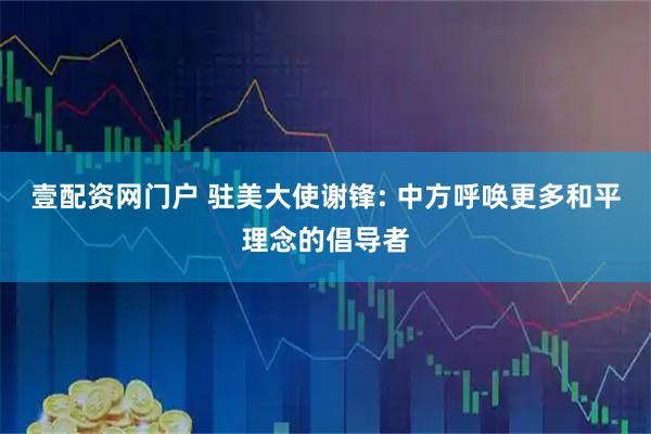 壹配资网门户 驻美大使谢锋: 中方呼唤更多和平理念的倡导者