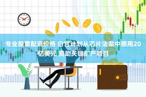 专业股票配资价格 白宫计划从芯片法案中挪用20亿美元 资助关键矿产项目