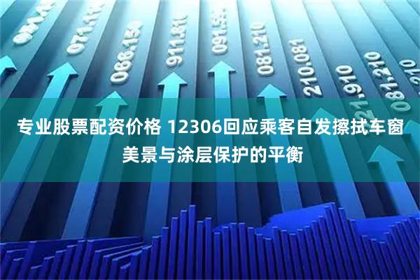 专业股票配资价格 12306回应乘客自发擦拭车窗 美景与涂层保护的平衡