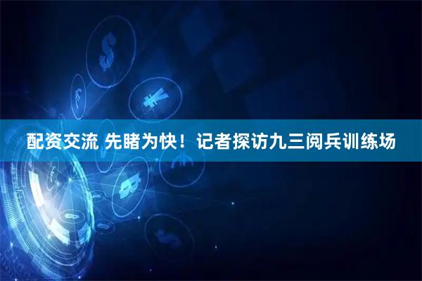 配资交流 先睹为快！记者探访九三阅兵训练场