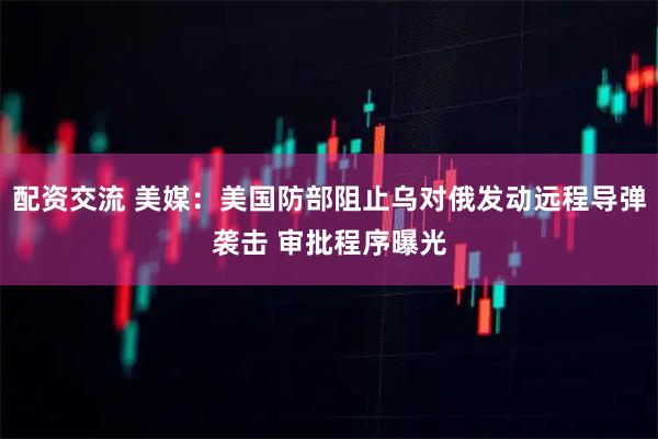 配资交流 美媒：美国防部阻止乌对俄发动远程导弹袭击 审批程序曝光