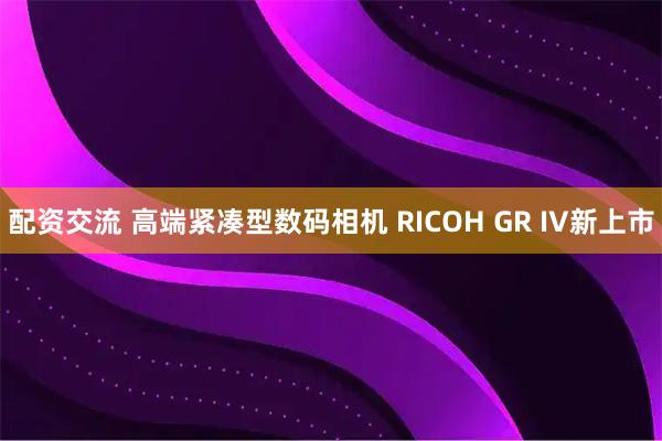 配资交流 高端紧凑型数码相机 RICOH GR IV新上市