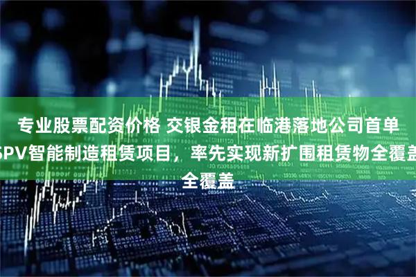 专业股票配资价格 交银金租在临港落地公司首单SPV智能制造租赁项目，率先实现新扩围租赁物全覆盖