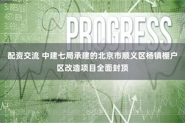 配资交流 中建七局承建的北京市顺义区杨镇棚户区改造项目全面封顶