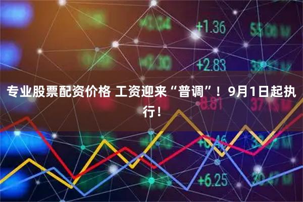 专业股票配资价格 工资迎来“普调”！9月1日起执行！