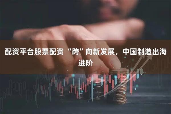 配资平台股票配资 “跨”向新发展，中国制造出海进阶