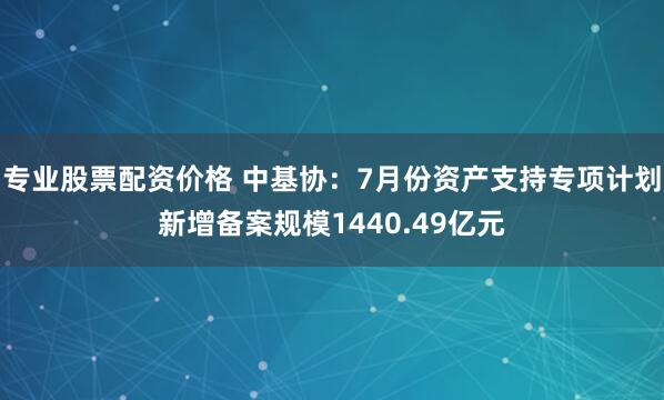 专业股票配资价格 中基协：7月份资产支持专项计划新增备案规模1440.49亿元