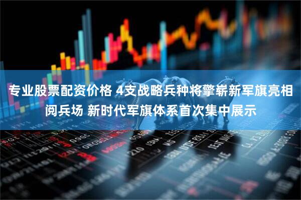 专业股票配资价格 4支战略兵种将擎崭新军旗亮相阅兵场 新时代军旗体系首次集中展示