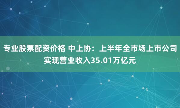 专业股票配资价格 中上协：上半年全市场上市公司实现营业收入35.01万亿元