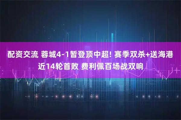 配资交流 蓉城4-1暂登顶中超! 赛季双杀+送海港近14轮首败 费利佩百场战双响