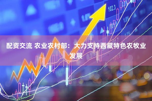 配资交流 农业农村部：大力支持西藏特色农牧业发展