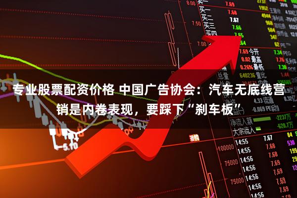 专业股票配资价格 中国广告协会：汽车无底线营销是内卷表现，要踩下“刹车板”