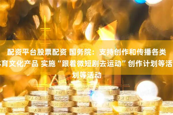 配资平台股票配资 国务院：支持创作和传播各类体育文化产品 实施“跟着微短剧去运动”创作计划等活动