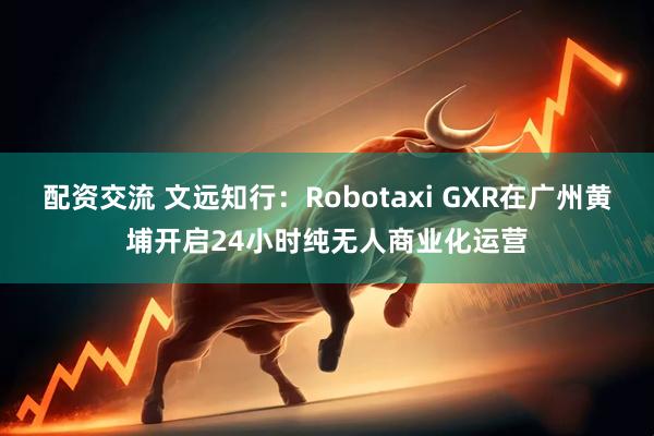配资交流 文远知行：Robotaxi GXR在广州黄埔开启24小时纯无人商业化运营