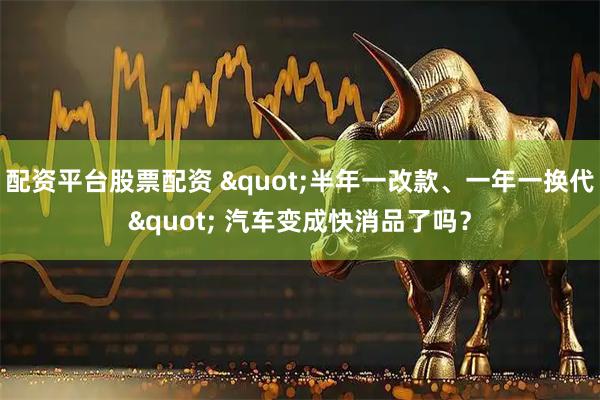 配资平台股票配资 &quot;半年一改款、一年一换代&quot; 汽车变成快消品了吗？