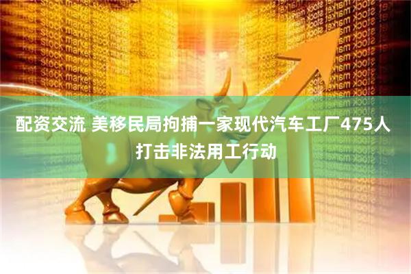 配资交流 美移民局拘捕一家现代汽车工厂475人 打击非法用工行动