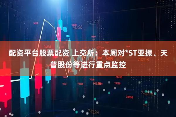 配资平台股票配资 上交所：本周对*ST亚振、天普股份等进行重点监控