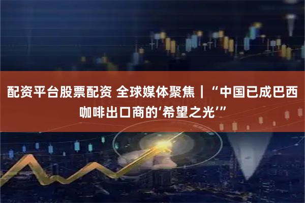 配资平台股票配资 全球媒体聚焦｜“中国已成巴西咖啡出口商的‘希望之光’”