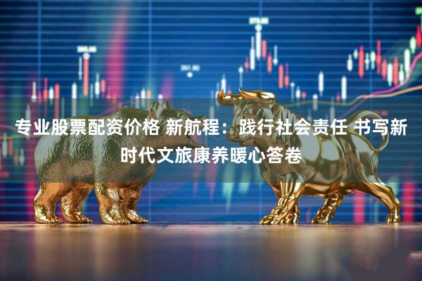 专业股票配资价格 新航程：践行社会责任 书写新时代文旅康养暖心答卷