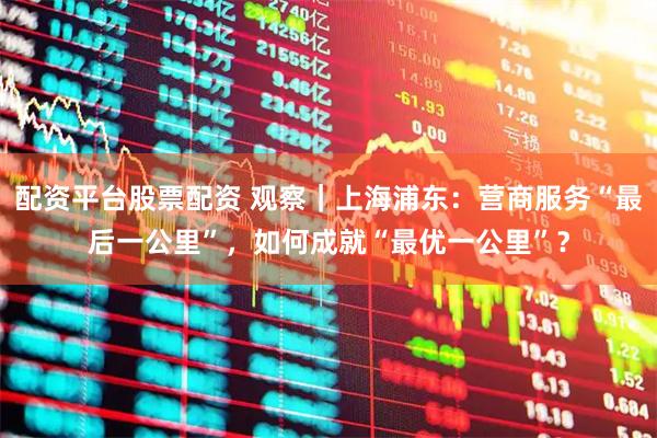 配资平台股票配资 观察｜上海浦东：营商服务“最后一公里”，如何成就“最优一公里”？