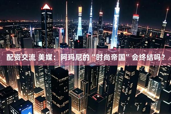 配资交流 美媒：阿玛尼的“时尚帝国”会终结吗？