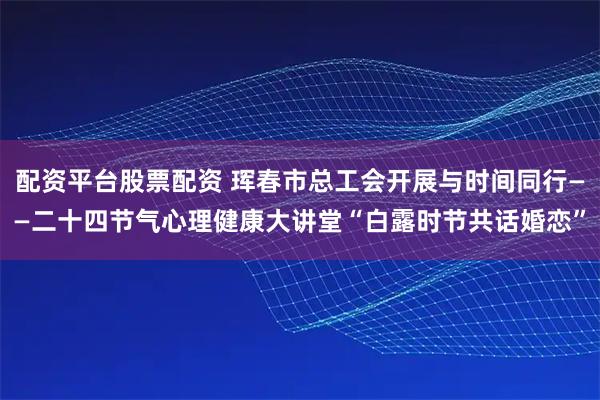 配资平台股票配资 珲春市总工会开展与时间同行——二十四节气心理健康大讲堂“白露时节共话婚恋”