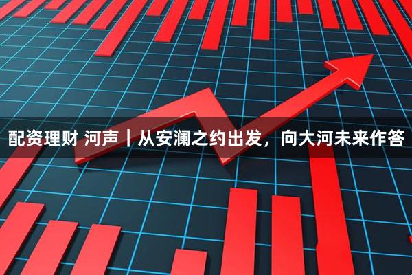 配资理财 河声｜从安澜之约出发，向大河未来作答