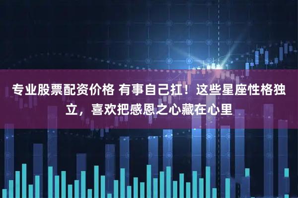 专业股票配资价格 有事自己扛！这些星座性格独立，喜欢把感恩之心藏在心里