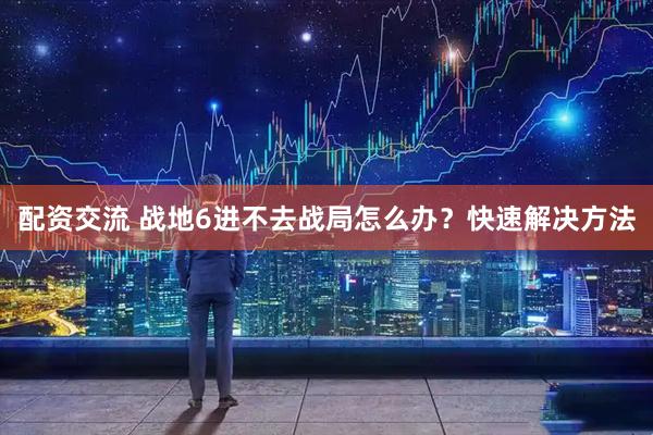 配资交流 战地6进不去战局怎么办？快速解决方法