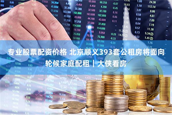 专业股票配资价格 北京顺义393套公租房将面向轮候家庭配租|大侠看房