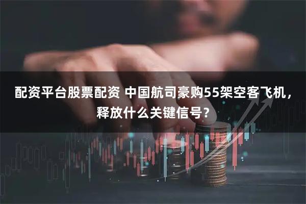 配资平台股票配资 中国航司豪购55架空客飞机,释放什么关键信号?