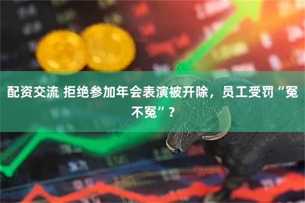 配资交流 拒绝参加年会表演被开除,员工受罚“冤不冤”?