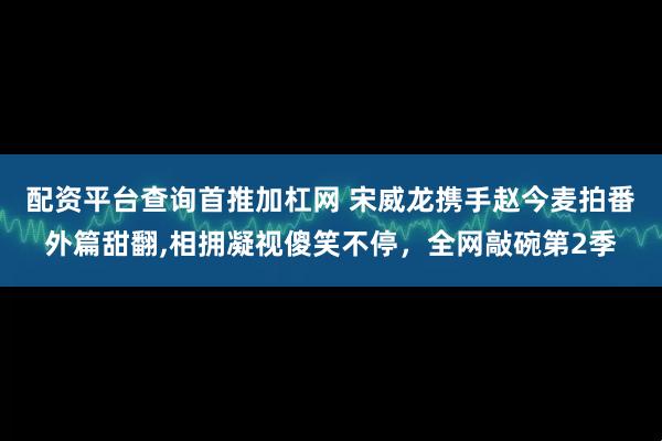 配资平台查询首推加杠网 宋威龙携手赵今麦拍番外篇甜翻,相拥凝视傻笑不停，全网敲碗第2季