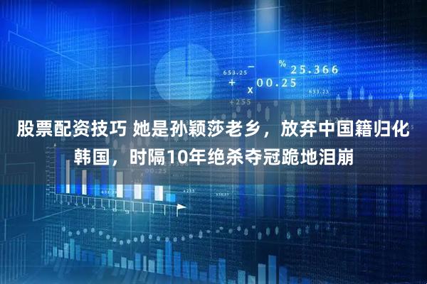 股票配资技巧 她是孙颖莎老乡，放弃中国籍归化韩国，时隔10年绝杀夺冠跪地泪崩