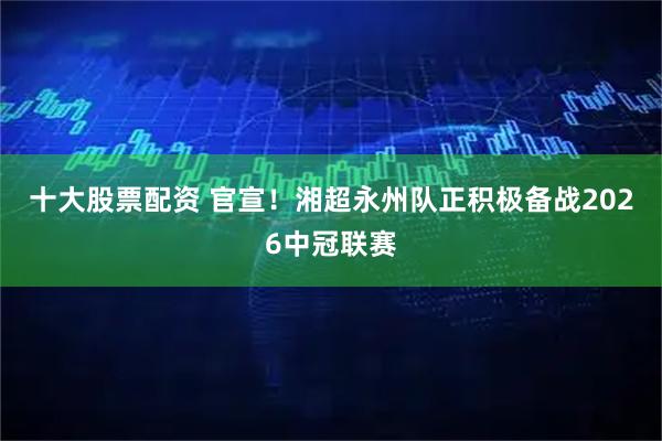 十大股票配资 官宣！湘超永州队正积极备战2026中冠联赛