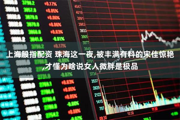 上海股指配资 珠海这一夜,被丰满有料的宋佳惊艳,才懂为啥说女人微胖是极品