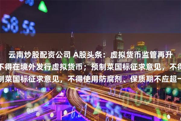 云南炒股配资公司 A股头条：虚拟货币监管再升级！未经同意境内主体不得在境外发行虚拟货币；预制菜国标征求意见，不得使用防腐剂、保质期不应超一年