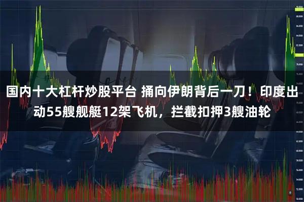 国内十大杠杆炒股平台 捅向伊朗背后一刀！印度出动55艘舰艇12架飞机，拦截扣押3艘油轮