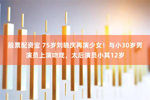 股票配资宝 75岁刘晓庆再演少女！与小30岁男演员上演吻戏，太后演员小其12岁