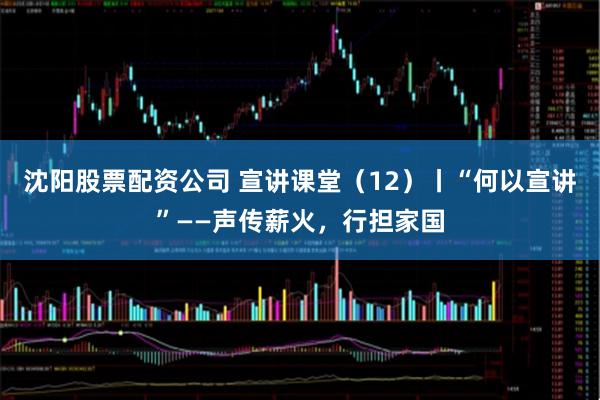 沈阳股票配资公司 宣讲课堂(12)丨“何以宣讲”——声传薪火,行担家国