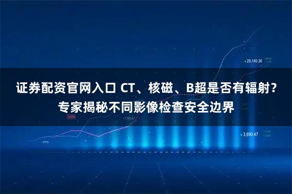 证券配资官网入口 CT、核磁、B超是否有辐射？专家揭秘不同影像检查安全边界