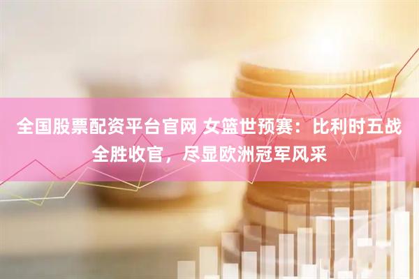 全国股票配资平台官网 女篮世预赛：比利时五战全胜收官，尽显欧洲冠军风采