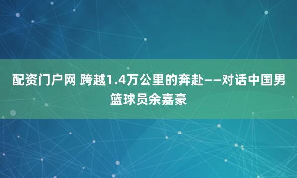 配资门户网 跨越1.4万公里的奔赴——对话中国男篮球员余嘉豪
