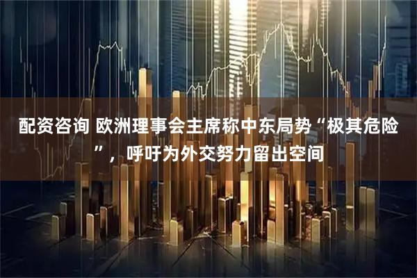 配资咨询 欧洲理事会主席称中东局势“极其危险”，呼吁为外交努力留出空间