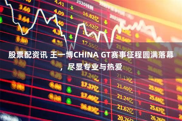 股票配资讯 王一博CHINA GT赛事征程圆满落幕，尽显专业与热爱