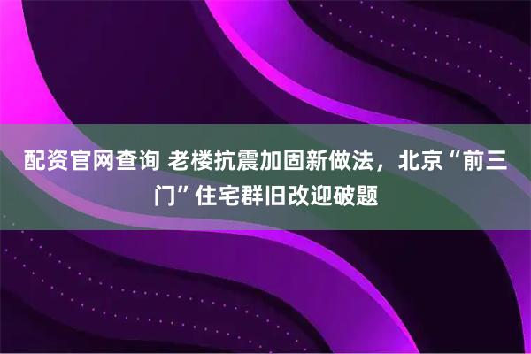 配资官网查询 老楼抗震加固新做法，北京“前三门”住宅群旧改迎破题
